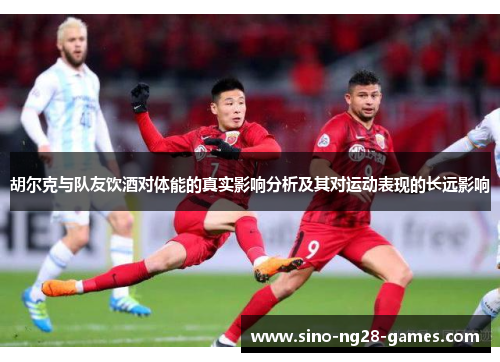 胡尔克与队友饮酒对体能的真实影响分析及其对运动表现的长远影响