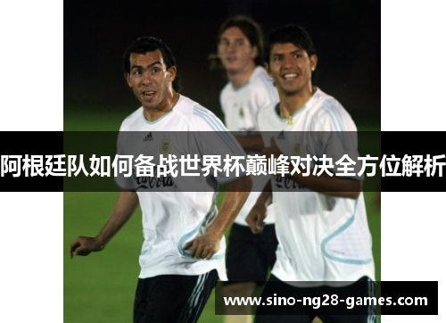 阿根廷队如何备战世界杯巅峰对决全方位解析
