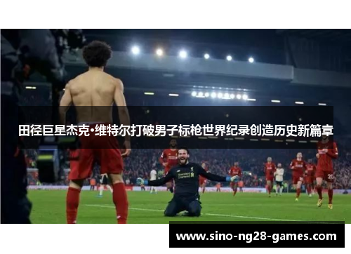 田径巨星杰克·维特尔打破男子标枪世界纪录创造历史新篇章