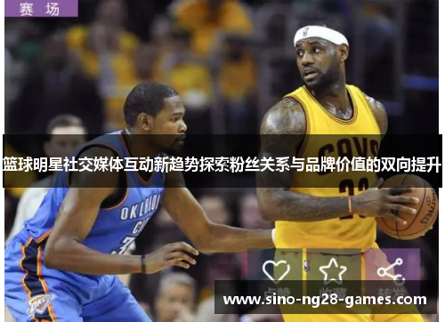 篮球明星社交媒体互动新趋势探索粉丝关系与品牌价值的双向提升