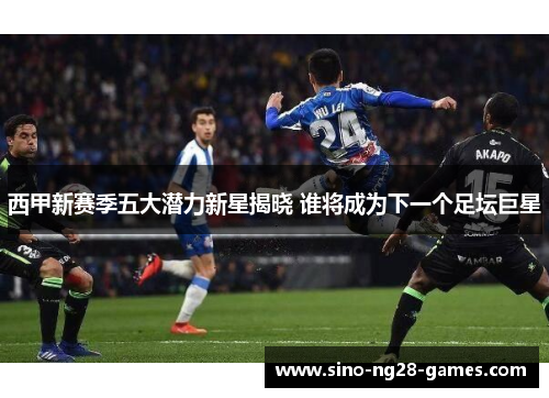 西甲新赛季五大潜力新星揭晓 谁将成为下一个足坛巨星