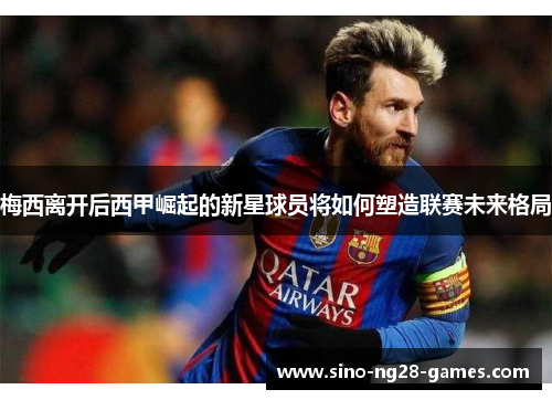 梅西离开后西甲崛起的新星球员将如何塑造联赛未来格局 梅西离开后西甲崛起的新星球员将如何塑造联赛未来格局