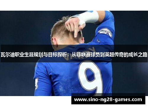 瓦尔迪职业生涯规划与目标探析：从非联赛球员到英超传奇的成长之路