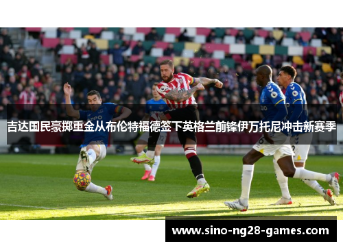 吉达国民豪掷重金从布伦特福德签下英格兰前锋伊万托尼冲击新赛季