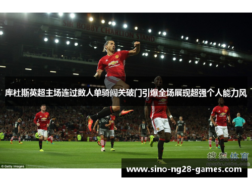 库杜斯英超主场连过数人单骑闯关破门引爆全场展现超强个人能力风 库杜斯英超主场连过数人单骑闯关破门引爆全场展现超强个人能力风