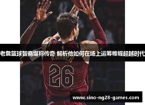 老詹篮球智商堪称传奇 解析他如何在场上运筹帷幄超越时代