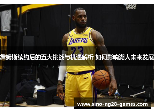 詹姆斯续约后的五大挑战与机遇解析 如何影响湖人未来发展