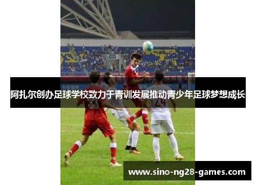 阿扎尔创办足球学校致力于青训发展推动青少年足球梦想成长